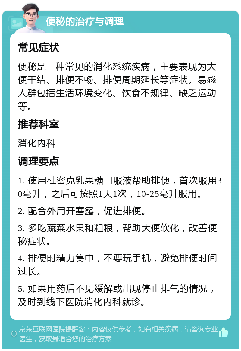 便秘的治疗与调理 常见症状 便秘是一种常见的消化系统疾病，主要表现为大便干结、排便不畅、排便周期延长等症状。易感人群包括生活环境变化、饮食不规律、缺乏运动等。 推荐科室 消化内科 调理要点 1. 使用杜密克乳果糖口服液帮助排便，首次服用30毫升，之后可按照1天1次，10-25毫升服用。 2. 配合外用开塞露，促进排便。 3. 多吃蔬菜水果和粗粮，帮助大便软化，改善便秘症状。 4. 排便时精力集中，不要玩手机，避免排便时间过长。 5. 如果用药后不见缓解或出现停止排气的情况，及时到线下医院消化内科就诊。