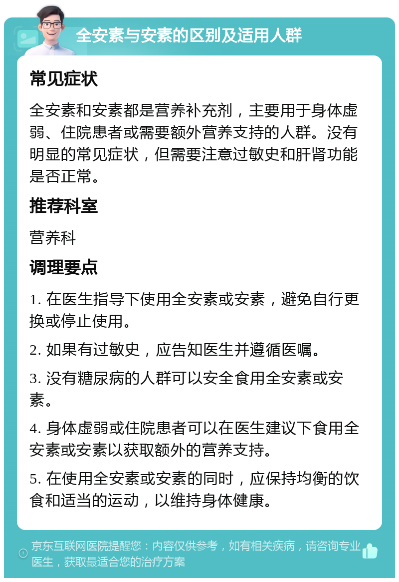 全安素与安素的区别及适用人群 常见症状 全安素和安素都是营养补充剂，主要用于身体虚弱、住院患者或需要额外营养支持的人群。没有明显的常见症状，但需要注意过敏史和肝肾功能是否正常。 推荐科室 营养科 调理要点 1. 在医生指导下使用全安素或安素，避免自行更换或停止使用。 2. 如果有过敏史，应告知医生并遵循医嘱。 3. 没有糖尿病的人群可以安全食用全安素或安素。 4. 身体虚弱或住院患者可以在医生建议下食用全安素或安素以获取额外的营养支持。 5. 在使用全安素或安素的同时，应保持均衡的饮食和适当的运动，以维持身体健康。