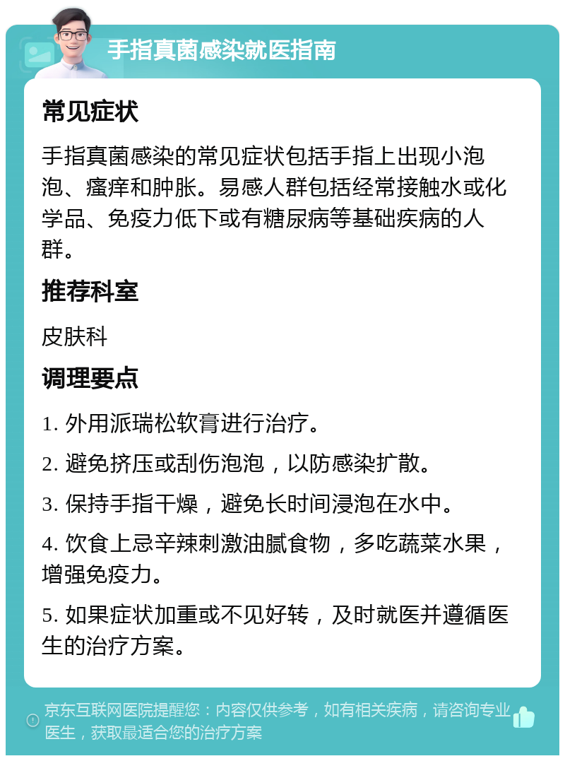 手指真菌感染就医指南 常见症状 手指真菌感染的常见症状包括手指上出现小泡泡、瘙痒和肿胀。易感人群包括经常接触水或化学品、免疫力低下或有糖尿病等基础疾病的人群。 推荐科室 皮肤科 调理要点 1. 外用派瑞松软膏进行治疗。 2. 避免挤压或刮伤泡泡，以防感染扩散。 3. 保持手指干燥，避免长时间浸泡在水中。 4. 饮食上忌辛辣刺激油腻食物，多吃蔬菜水果，增强免疫力。 5. 如果症状加重或不见好转，及时就医并遵循医生的治疗方案。