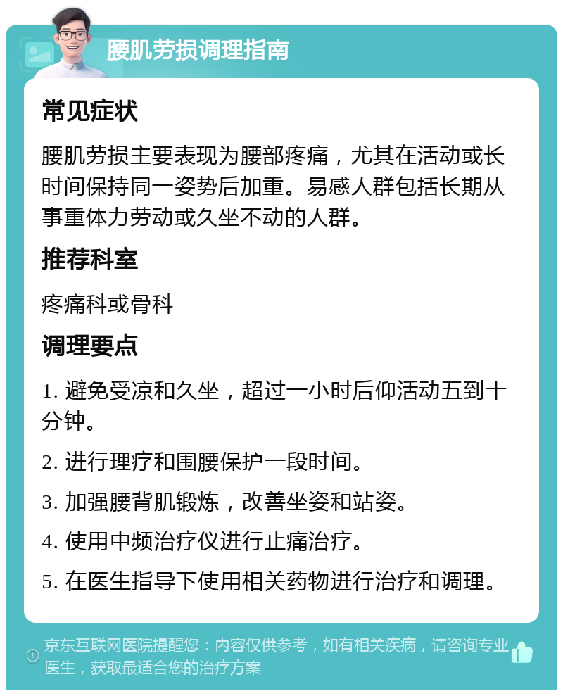 腰肌劳损调理指南 常见症状 腰肌劳损主要表现为腰部疼痛，尤其在活动或长时间保持同一姿势后加重。易感人群包括长期从事重体力劳动或久坐不动的人群。 推荐科室 疼痛科或骨科 调理要点 1. 避免受凉和久坐，超过一小时后仰活动五到十分钟。 2. 进行理疗和围腰保护一段时间。 3. 加强腰背肌锻炼，改善坐姿和站姿。 4. 使用中频治疗仪进行止痛治疗。 5. 在医生指导下使用相关药物进行治疗和调理。