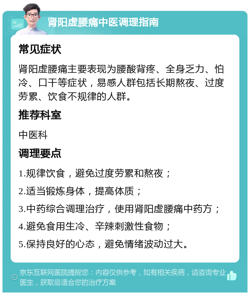 肾阳虚腰痛中医调理指南 常见症状 肾阳虚腰痛主要表现为腰酸背疼、全身乏力、怕冷、口干等症状，易感人群包括长期熬夜、过度劳累、饮食不规律的人群。 推荐科室 中医科 调理要点 1.规律饮食，避免过度劳累和熬夜； 2.适当锻炼身体，提高体质； 3.中药综合调理治疗，使用肾阳虚腰痛中药方； 4.避免食用生冷、辛辣刺激性食物； 5.保持良好的心态，避免情绪波动过大。