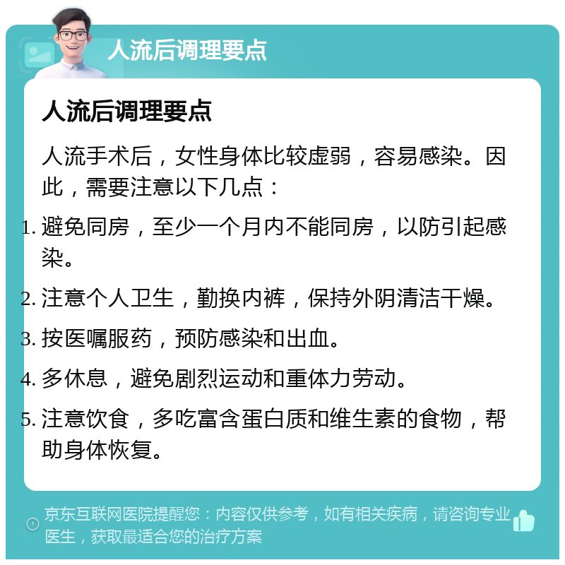 人流后调理要点 人流后调理要点 人流手术后，女性身体比较虚弱，容易感染。因此，需要注意以下几点： 避免同房，至少一个月内不能同房，以防引起感染。 注意个人卫生，勤换内裤，保持外阴清洁干燥。 按医嘱服药，预防感染和出血。 多休息，避免剧烈运动和重体力劳动。 注意饮食，多吃富含蛋白质和维生素的食物，帮助身体恢复。