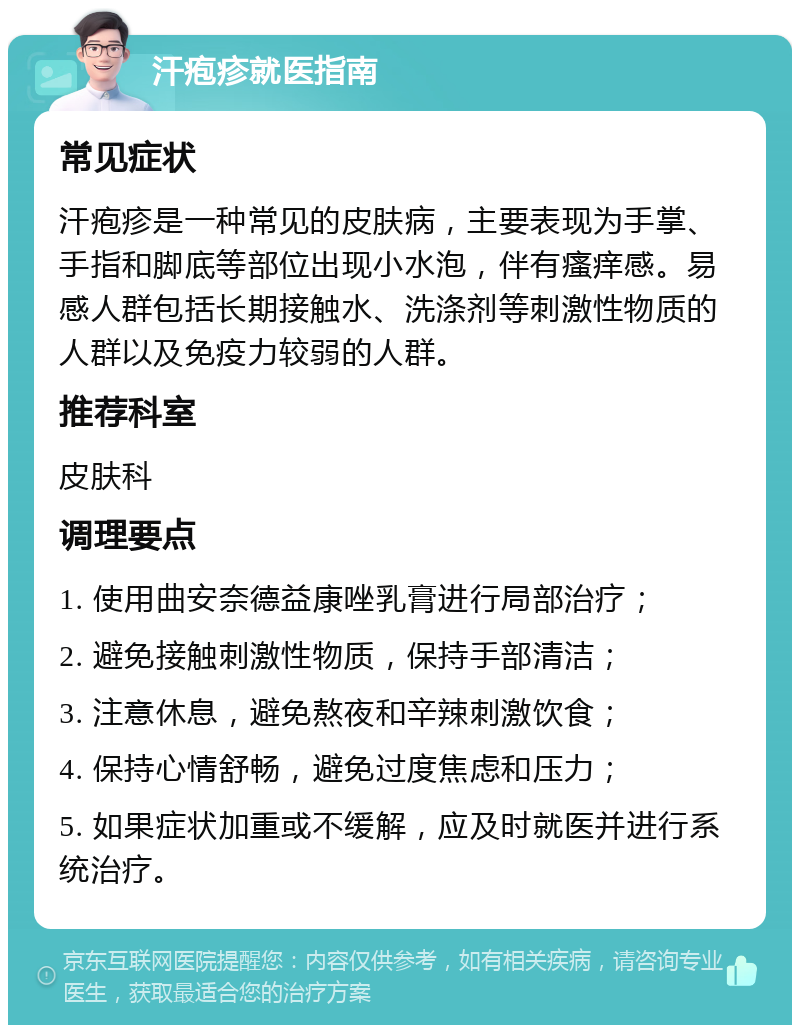 汗疱疹就医指南 常见症状 汗疱疹是一种常见的皮肤病，主要表现为手掌、手指和脚底等部位出现小水泡，伴有瘙痒感。易感人群包括长期接触水、洗涤剂等刺激性物质的人群以及免疫力较弱的人群。 推荐科室 皮肤科 调理要点 1. 使用曲安奈德益康唑乳膏进行局部治疗； 2. 避免接触刺激性物质，保持手部清洁； 3. 注意休息，避免熬夜和辛辣刺激饮食； 4. 保持心情舒畅，避免过度焦虑和压力； 5. 如果症状加重或不缓解，应及时就医并进行系统治疗。