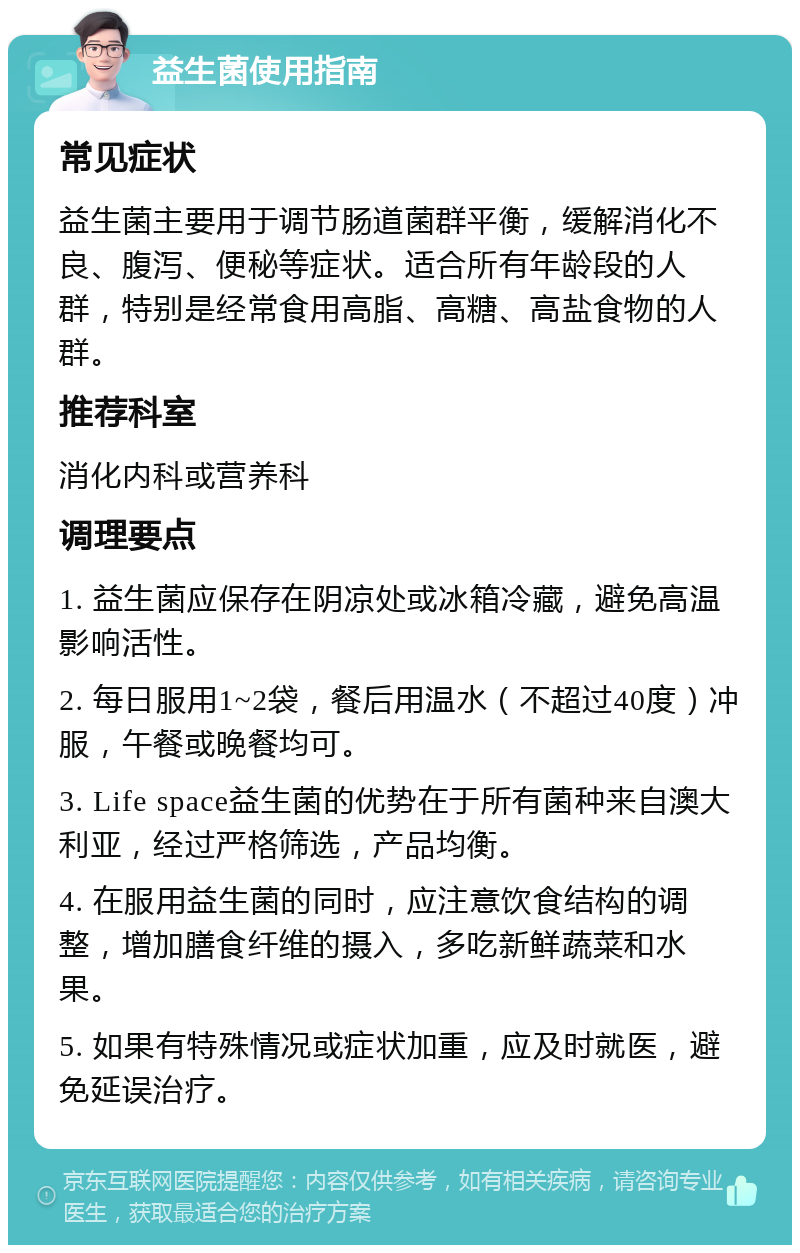 益生菌使用指南 常见症状 益生菌主要用于调节肠道菌群平衡，缓解消化不良、腹泻、便秘等症状。适合所有年龄段的人群，特别是经常食用高脂、高糖、高盐食物的人群。 推荐科室 消化内科或营养科 调理要点 1. 益生菌应保存在阴凉处或冰箱冷藏，避免高温影响活性。 2. 每日服用1~2袋，餐后用温水（不超过40度）冲服，午餐或晚餐均可。 3. Life space益生菌的优势在于所有菌种来自澳大利亚，经过严格筛选，产品均衡。 4. 在服用益生菌的同时，应注意饮食结构的调整，增加膳食纤维的摄入，多吃新鲜蔬菜和水果。 5. 如果有特殊情况或症状加重，应及时就医，避免延误治疗。