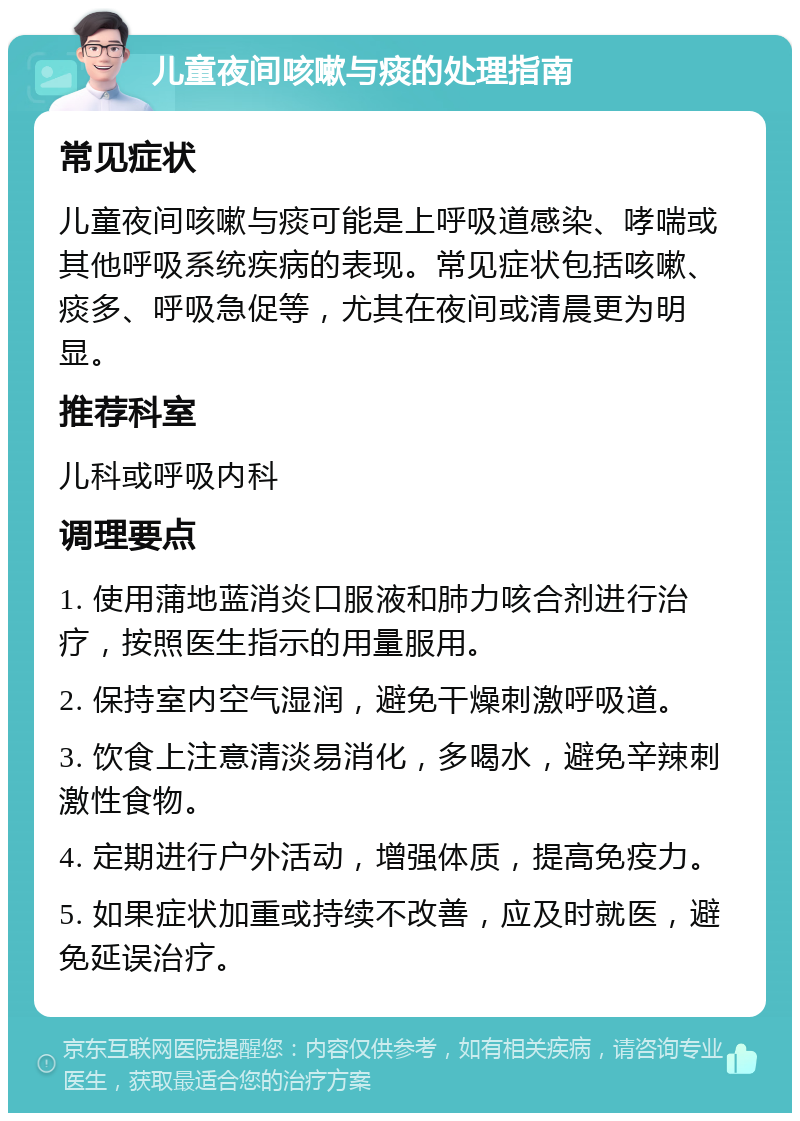 儿童夜间咳嗽与痰的处理指南 常见症状 儿童夜间咳嗽与痰可能是上呼吸道感染、哮喘或其他呼吸系统疾病的表现。常见症状包括咳嗽、痰多、呼吸急促等，尤其在夜间或清晨更为明显。 推荐科室 儿科或呼吸内科 调理要点 1. 使用蒲地蓝消炎口服液和肺力咳合剂进行治疗，按照医生指示的用量服用。 2. 保持室内空气湿润，避免干燥刺激呼吸道。 3. 饮食上注意清淡易消化，多喝水，避免辛辣刺激性食物。 4. 定期进行户外活动，增强体质，提高免疫力。 5. 如果症状加重或持续不改善，应及时就医，避免延误治疗。