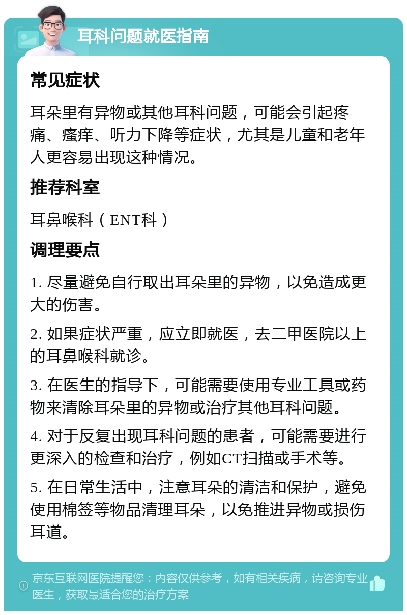 耳科问题就医指南 常见症状 耳朵里有异物或其他耳科问题，可能会引起疼痛、瘙痒、听力下降等症状，尤其是儿童和老年人更容易出现这种情况。 推荐科室 耳鼻喉科（ENT科） 调理要点 1. 尽量避免自行取出耳朵里的异物，以免造成更大的伤害。 2. 如果症状严重，应立即就医，去二甲医院以上的耳鼻喉科就诊。 3. 在医生的指导下，可能需要使用专业工具或药物来清除耳朵里的异物或治疗其他耳科问题。 4. 对于反复出现耳科问题的患者，可能需要进行更深入的检查和治疗，例如CT扫描或手术等。 5. 在日常生活中，注意耳朵的清洁和保护，避免使用棉签等物品清理耳朵，以免推进异物或损伤耳道。