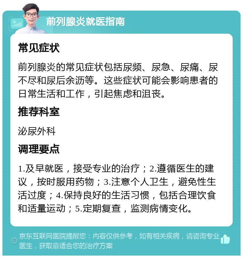 前列腺炎就医指南 常见症状 前列腺炎的常见症状包括尿频、尿急、尿痛、尿不尽和尿后余沥等。这些症状可能会影响患者的日常生活和工作，引起焦虑和沮丧。 推荐科室 泌尿外科 调理要点 1.及早就医，接受专业的治疗；2.遵循医生的建议，按时服用药物；3.注意个人卫生，避免性生活过度；4.保持良好的生活习惯，包括合理饮食和适量运动；5.定期复查，监测病情变化。