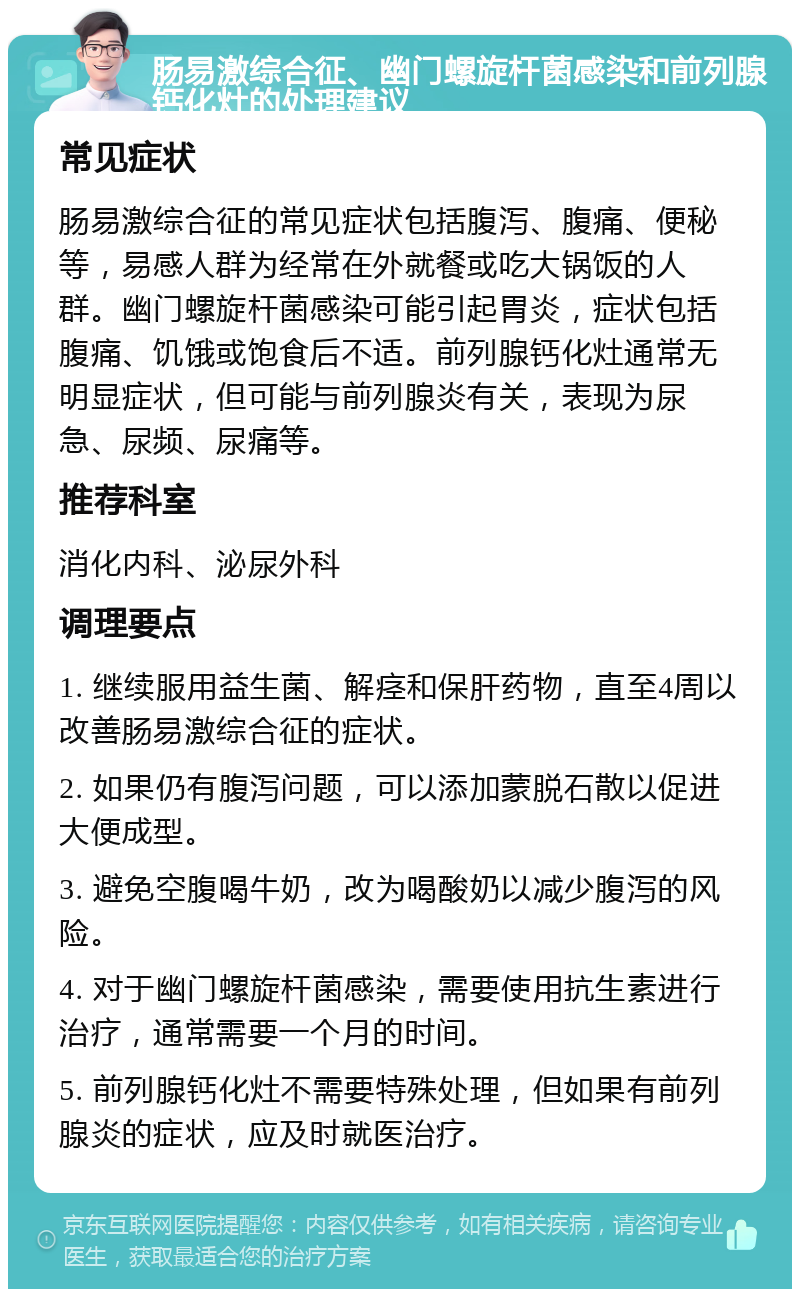 肠易激综合征、幽门螺旋杆菌感染和前列腺钙化灶的处理建议 常见症状 肠易激综合征的常见症状包括腹泻、腹痛、便秘等，易感人群为经常在外就餐或吃大锅饭的人群。幽门螺旋杆菌感染可能引起胃炎，症状包括腹痛、饥饿或饱食后不适。前列腺钙化灶通常无明显症状，但可能与前列腺炎有关，表现为尿急、尿频、尿痛等。 推荐科室 消化内科、泌尿外科 调理要点 1. 继续服用益生菌、解痉和保肝药物，直至4周以改善肠易激综合征的症状。 2. 如果仍有腹泻问题，可以添加蒙脱石散以促进大便成型。 3. 避免空腹喝牛奶，改为喝酸奶以减少腹泻的风险。 4. 对于幽门螺旋杆菌感染，需要使用抗生素进行治疗，通常需要一个月的时间。 5. 前列腺钙化灶不需要特殊处理，但如果有前列腺炎的症状，应及时就医治疗。