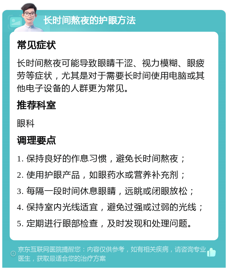 长时间熬夜的护眼方法 常见症状 长时间熬夜可能导致眼睛干涩、视力模糊、眼疲劳等症状，尤其是对于需要长时间使用电脑或其他电子设备的人群更为常见。 推荐科室 眼科 调理要点 1. 保持良好的作息习惯，避免长时间熬夜； 2. 使用护眼产品，如眼药水或营养补充剂； 3. 每隔一段时间休息眼睛，远眺或闭眼放松； 4. 保持室内光线适宜，避免过强或过弱的光线； 5. 定期进行眼部检查，及时发现和处理问题。