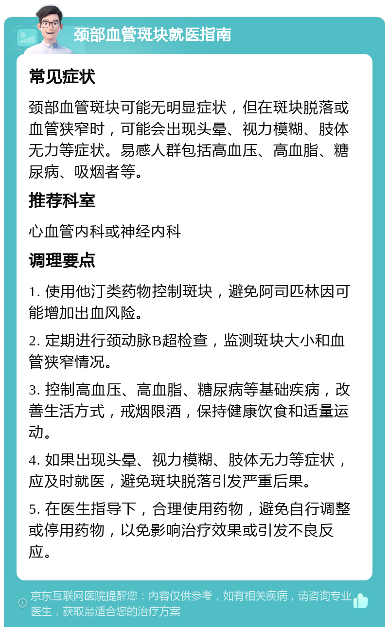 颈部血管斑块就医指南 常见症状 颈部血管斑块可能无明显症状，但在斑块脱落或血管狭窄时，可能会出现头晕、视力模糊、肢体无力等症状。易感人群包括高血压、高血脂、糖尿病、吸烟者等。 推荐科室 心血管内科或神经内科 调理要点 1. 使用他汀类药物控制斑块，避免阿司匹林因可能增加出血风险。 2. 定期进行颈动脉B超检查，监测斑块大小和血管狭窄情况。 3. 控制高血压、高血脂、糖尿病等基础疾病，改善生活方式，戒烟限酒，保持健康饮食和适量运动。 4. 如果出现头晕、视力模糊、肢体无力等症状，应及时就医，避免斑块脱落引发严重后果。 5. 在医生指导下，合理使用药物，避免自行调整或停用药物，以免影响治疗效果或引发不良反应。