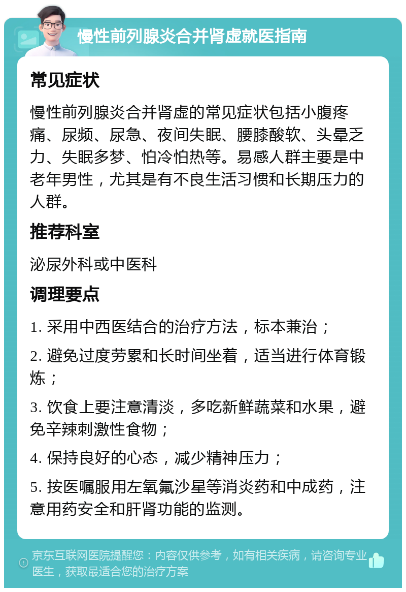 慢性前列腺炎合并肾虚就医指南 常见症状 慢性前列腺炎合并肾虚的常见症状包括小腹疼痛、尿频、尿急、夜间失眠、腰膝酸软、头晕乏力、失眠多梦、怕冷怕热等。易感人群主要是中老年男性，尤其是有不良生活习惯和长期压力的人群。 推荐科室 泌尿外科或中医科 调理要点 1. 采用中西医结合的治疗方法，标本兼治； 2. 避免过度劳累和长时间坐着，适当进行体育锻炼； 3. 饮食上要注意清淡，多吃新鲜蔬菜和水果，避免辛辣刺激性食物； 4. 保持良好的心态，减少精神压力； 5. 按医嘱服用左氧氟沙星等消炎药和中成药，注意用药安全和肝肾功能的监测。