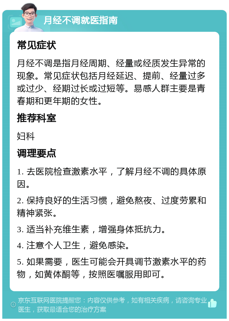 月经不调就医指南 常见症状 月经不调是指月经周期、经量或经质发生异常的现象。常见症状包括月经延迟、提前、经量过多或过少、经期过长或过短等。易感人群主要是青春期和更年期的女性。 推荐科室 妇科 调理要点 1. 去医院检查激素水平，了解月经不调的具体原因。 2. 保持良好的生活习惯，避免熬夜、过度劳累和精神紧张。 3. 适当补充维生素，增强身体抵抗力。 4. 注意个人卫生，避免感染。 5. 如果需要，医生可能会开具调节激素水平的药物，如黄体酮等，按照医嘱服用即可。