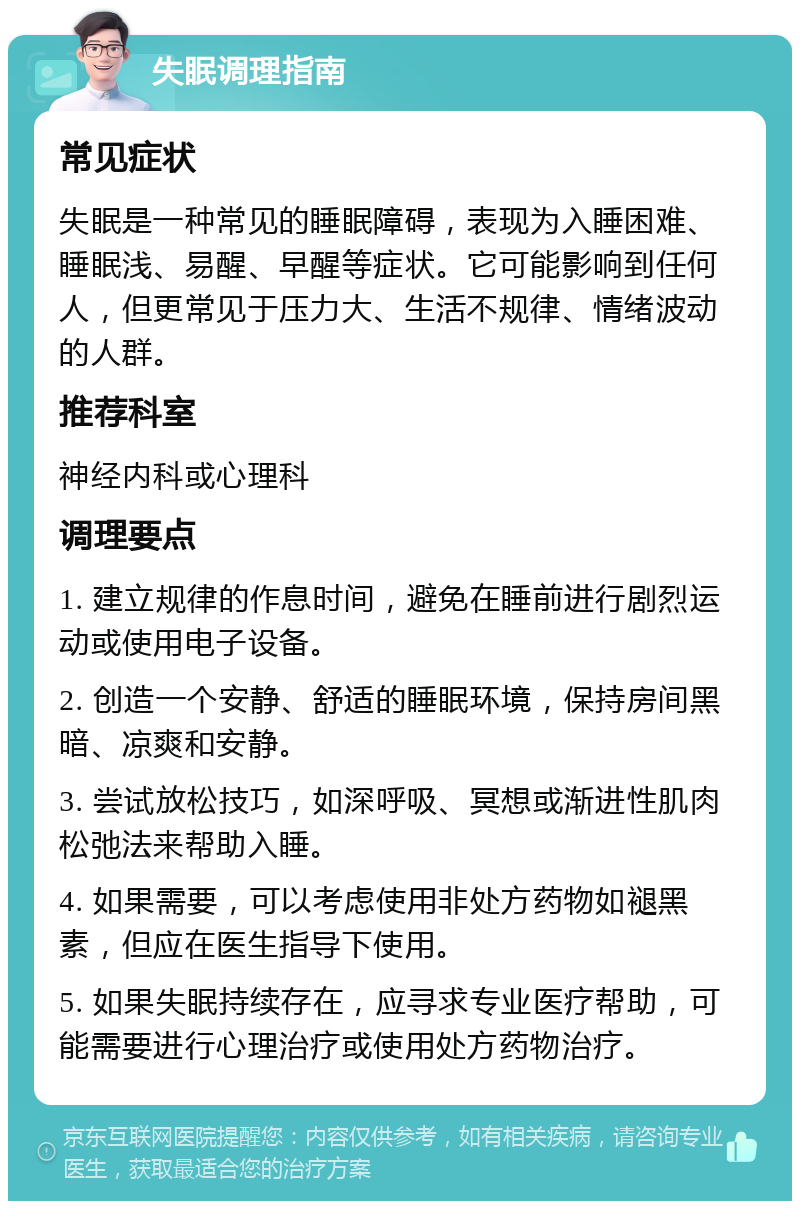 失眠调理指南 常见症状 失眠是一种常见的睡眠障碍，表现为入睡困难、睡眠浅、易醒、早醒等症状。它可能影响到任何人，但更常见于压力大、生活不规律、情绪波动的人群。 推荐科室 神经内科或心理科 调理要点 1. 建立规律的作息时间，避免在睡前进行剧烈运动或使用电子设备。 2. 创造一个安静、舒适的睡眠环境，保持房间黑暗、凉爽和安静。 3. 尝试放松技巧，如深呼吸、冥想或渐进性肌肉松弛法来帮助入睡。 4. 如果需要，可以考虑使用非处方药物如褪黑素，但应在医生指导下使用。 5. 如果失眠持续存在，应寻求专业医疗帮助，可能需要进行心理治疗或使用处方药物治疗。