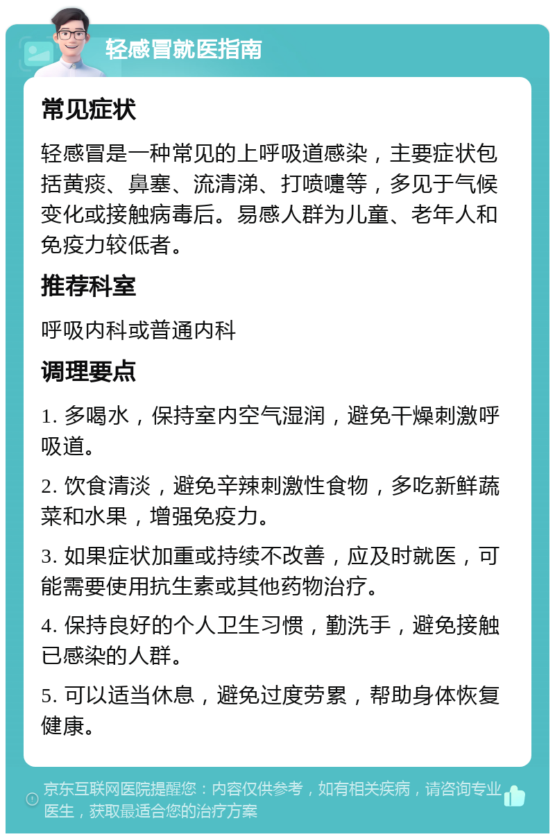 轻感冒就医指南 常见症状 轻感冒是一种常见的上呼吸道感染，主要症状包括黄痰、鼻塞、流清涕、打喷嚏等，多见于气候变化或接触病毒后。易感人群为儿童、老年人和免疫力较低者。 推荐科室 呼吸内科或普通内科 调理要点 1. 多喝水，保持室内空气湿润，避免干燥刺激呼吸道。 2. 饮食清淡，避免辛辣刺激性食物，多吃新鲜蔬菜和水果，增强免疫力。 3. 如果症状加重或持续不改善，应及时就医，可能需要使用抗生素或其他药物治疗。 4. 保持良好的个人卫生习惯，勤洗手，避免接触已感染的人群。 5. 可以适当休息，避免过度劳累，帮助身体恢复健康。