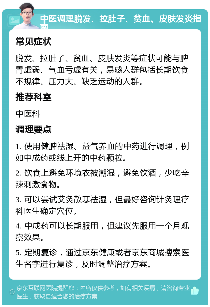 中医调理脱发、拉肚子、贫血、皮肤发炎指南 常见症状 脱发、拉肚子、贫血、皮肤发炎等症状可能与脾胃虚弱、气血亏虚有关，易感人群包括长期饮食不规律、压力大、缺乏运动的人群。 推荐科室 中医科 调理要点 1. 使用健脾祛湿、益气养血的中药进行调理，例如中成药或线上开的中药颗粒。 2. 饮食上避免环境衣被潮湿，避免饮酒，少吃辛辣刺激食物。 3. 可以尝试艾灸散寒祛湿，但最好咨询针灸理疗科医生确定穴位。 4. 中成药可以长期服用，但建议先服用一个月观察效果。 5. 定期复诊，通过京东健康或者京东商城搜索医生名字进行复诊，及时调整治疗方案。