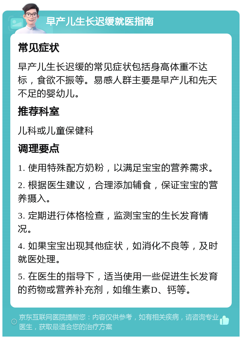 早产儿生长迟缓就医指南 常见症状 早产儿生长迟缓的常见症状包括身高体重不达标，食欲不振等。易感人群主要是早产儿和先天不足的婴幼儿。 推荐科室 儿科或儿童保健科 调理要点 1. 使用特殊配方奶粉，以满足宝宝的营养需求。 2. 根据医生建议，合理添加辅食，保证宝宝的营养摄入。 3. 定期进行体格检查，监测宝宝的生长发育情况。 4. 如果宝宝出现其他症状，如消化不良等，及时就医处理。 5. 在医生的指导下，适当使用一些促进生长发育的药物或营养补充剂，如维生素D、钙等。