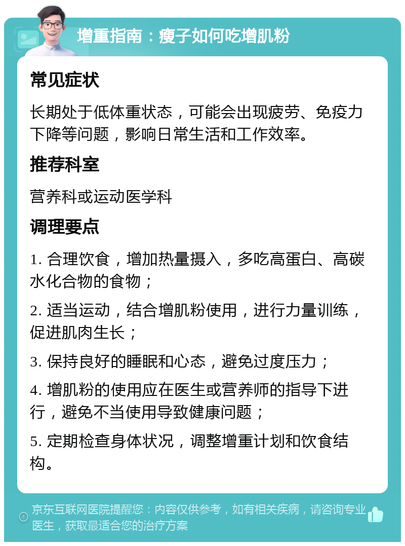 增重指南：瘦子如何吃增肌粉 常见症状 长期处于低体重状态，可能会出现疲劳、免疫力下降等问题，影响日常生活和工作效率。 推荐科室 营养科或运动医学科 调理要点 1. 合理饮食，增加热量摄入，多吃高蛋白、高碳水化合物的食物； 2. 适当运动，结合增肌粉使用，进行力量训练，促进肌肉生长； 3. 保持良好的睡眠和心态，避免过度压力； 4. 增肌粉的使用应在医生或营养师的指导下进行，避免不当使用导致健康问题； 5. 定期检查身体状况，调整增重计划和饮食结构。