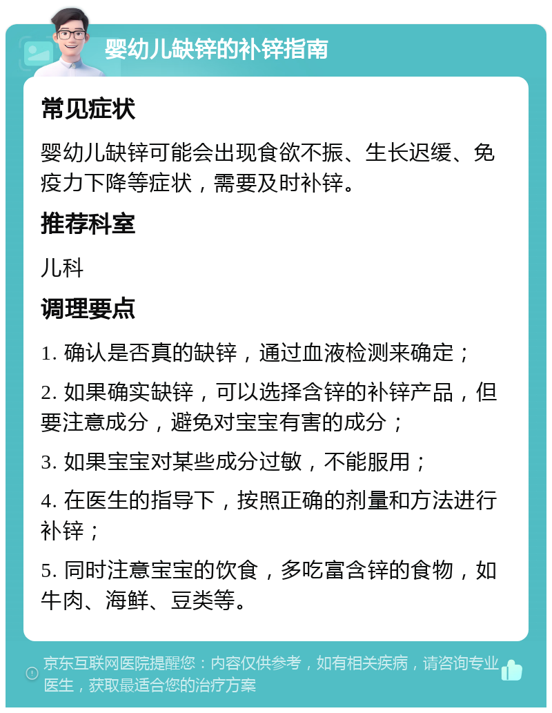 婴幼儿缺锌的补锌指南 常见症状 婴幼儿缺锌可能会出现食欲不振、生长迟缓、免疫力下降等症状，需要及时补锌。 推荐科室 儿科 调理要点 1. 确认是否真的缺锌，通过血液检测来确定； 2. 如果确实缺锌，可以选择含锌的补锌产品，但要注意成分，避免对宝宝有害的成分； 3. 如果宝宝对某些成分过敏，不能服用； 4. 在医生的指导下，按照正确的剂量和方法进行补锌； 5. 同时注意宝宝的饮食，多吃富含锌的食物，如牛肉、海鲜、豆类等。