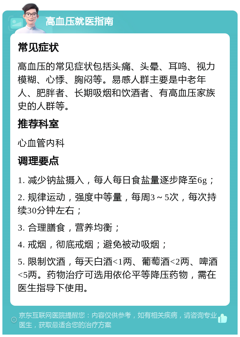 高血压就医指南 常见症状 高血压的常见症状包括头痛、头晕、耳鸣、视力模糊、心悸、胸闷等。易感人群主要是中老年人、肥胖者、长期吸烟和饮酒者、有高血压家族史的人群等。 推荐科室 心血管内科 调理要点 1. 减少钠盐摄入，每人每日食盐量逐步降至6g； 2. 规律运动，强度中等量，每周3～5次，每次持续30分钟左右； 3. 合理膳食，营养均衡； 4. 戒烟，彻底戒烟；避免被动吸烟； 5. 限制饮酒，每天白酒<1两、葡萄酒<2两、啤酒<5两。药物治疗可选用依伦平等降压药物，需在医生指导下使用。