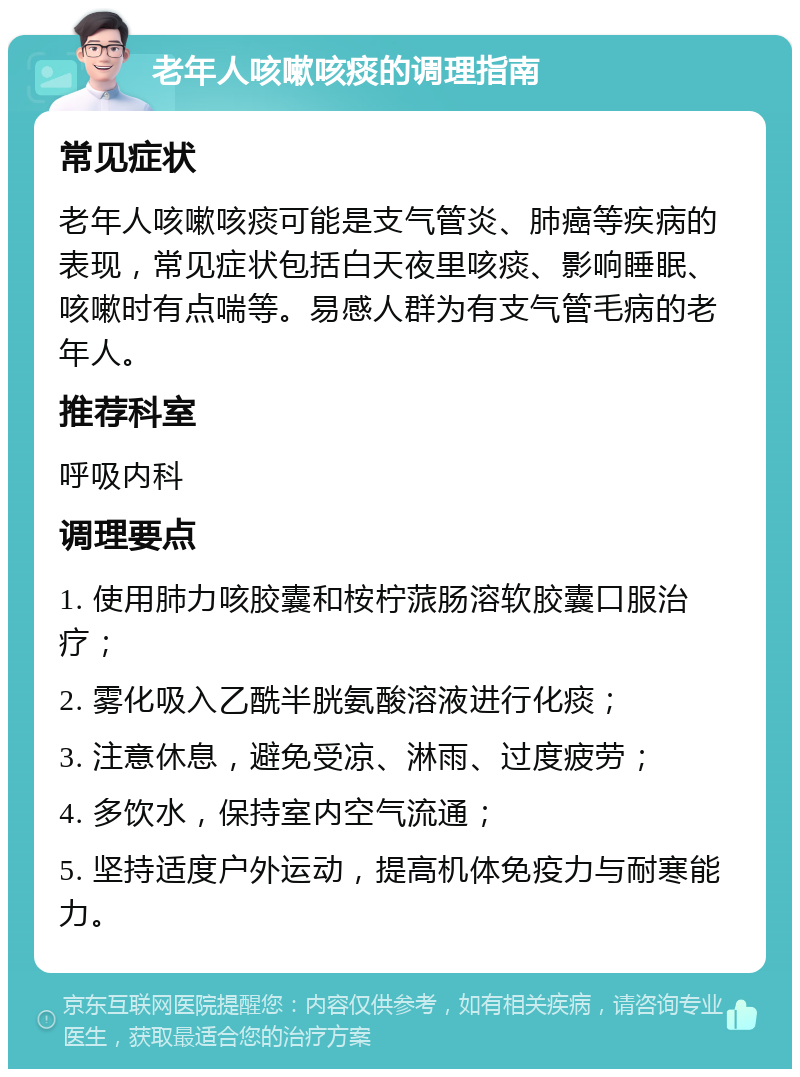 老年人咳嗽咳痰的调理指南 常见症状 老年人咳嗽咳痰可能是支气管炎、肺癌等疾病的表现，常见症状包括白天夜里咳痰、影响睡眠、咳嗽时有点喘等。易感人群为有支气管毛病的老年人。 推荐科室 呼吸内科 调理要点 1. 使用肺力咳胶囊和桉柠蒎肠溶软胶囊口服治疗； 2. 雾化吸入乙酰半胱氨酸溶液进行化痰； 3. 注意休息，避免受凉、淋雨、过度疲劳； 4. 多饮水，保持室内空气流通； 5. 坚持适度户外运动，提高机体免疫力与耐寒能力。