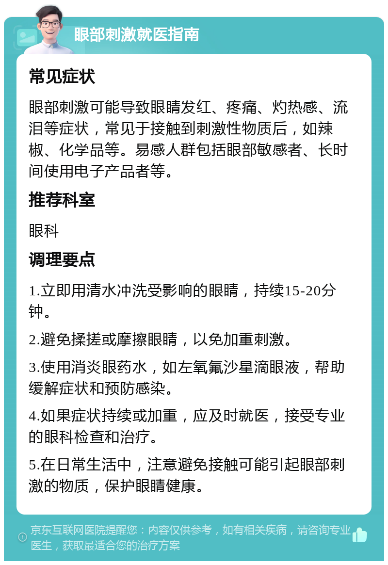 眼部刺激就医指南 常见症状 眼部刺激可能导致眼睛发红、疼痛、灼热感、流泪等症状，常见于接触到刺激性物质后，如辣椒、化学品等。易感人群包括眼部敏感者、长时间使用电子产品者等。 推荐科室 眼科 调理要点 1.立即用清水冲洗受影响的眼睛，持续15-20分钟。 2.避免揉搓或摩擦眼睛，以免加重刺激。 3.使用消炎眼药水，如左氧氟沙星滴眼液，帮助缓解症状和预防感染。 4.如果症状持续或加重，应及时就医，接受专业的眼科检查和治疗。 5.在日常生活中，注意避免接触可能引起眼部刺激的物质，保护眼睛健康。