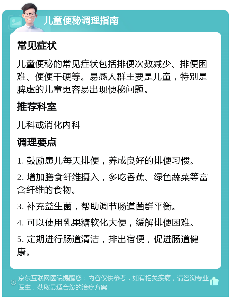 儿童便秘调理指南 常见症状 儿童便秘的常见症状包括排便次数减少、排便困难、便便干硬等。易感人群主要是儿童，特别是脾虚的儿童更容易出现便秘问题。 推荐科室 儿科或消化内科 调理要点 1. 鼓励患儿每天排便，养成良好的排便习惯。 2. 增加膳食纤维摄入，多吃香蕉、绿色蔬菜等富含纤维的食物。 3. 补充益生菌，帮助调节肠道菌群平衡。 4. 可以使用乳果糖软化大便，缓解排便困难。 5. 定期进行肠道清洁，排出宿便，促进肠道健康。