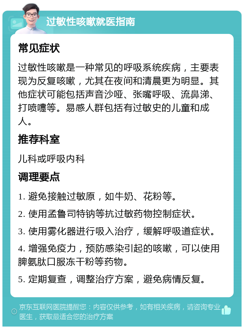 过敏性咳嗽就医指南 常见症状 过敏性咳嗽是一种常见的呼吸系统疾病，主要表现为反复咳嗽，尤其在夜间和清晨更为明显。其他症状可能包括声音沙哑、张嘴呼吸、流鼻涕、打喷嚏等。易感人群包括有过敏史的儿童和成人。 推荐科室 儿科或呼吸内科 调理要点 1. 避免接触过敏原，如牛奶、花粉等。 2. 使用孟鲁司特钠等抗过敏药物控制症状。 3. 使用雾化器进行吸入治疗，缓解呼吸道症状。 4. 增强免疫力，预防感染引起的咳嗽，可以使用脾氨肽口服冻干粉等药物。 5. 定期复查，调整治疗方案，避免病情反复。