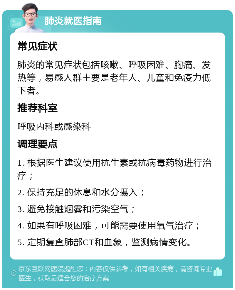 肺炎就医指南 常见症状 肺炎的常见症状包括咳嗽、呼吸困难、胸痛、发热等，易感人群主要是老年人、儿童和免疫力低下者。 推荐科室 呼吸内科或感染科 调理要点 1. 根据医生建议使用抗生素或抗病毒药物进行治疗； 2. 保持充足的休息和水分摄入； 3. 避免接触烟雾和污染空气； 4. 如果有呼吸困难，可能需要使用氧气治疗； 5. 定期复查肺部CT和血象，监测病情变化。