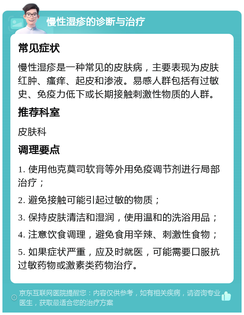 慢性湿疹的诊断与治疗 常见症状 慢性湿疹是一种常见的皮肤病，主要表现为皮肤红肿、瘙痒、起皮和渗液。易感人群包括有过敏史、免疫力低下或长期接触刺激性物质的人群。 推荐科室 皮肤科 调理要点 1. 使用他克莫司软膏等外用免疫调节剂进行局部治疗； 2. 避免接触可能引起过敏的物质； 3. 保持皮肤清洁和湿润，使用温和的洗浴用品； 4. 注意饮食调理，避免食用辛辣、刺激性食物； 5. 如果症状严重，应及时就医，可能需要口服抗过敏药物或激素类药物治疗。