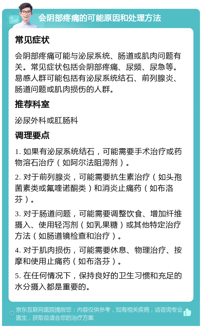 会阴部疼痛的可能原因和处理方法 常见症状 会阴部疼痛可能与泌尿系统、肠道或肌肉问题有关。常见症状包括会阴部疼痛、尿频、尿急等。易感人群可能包括有泌尿系统结石、前列腺炎、肠道问题或肌肉损伤的人群。 推荐科室 泌尿外科或肛肠科 调理要点 1. 如果有泌尿系统结石，可能需要手术治疗或药物溶石治疗（如阿尔法阻滞剂）。 2. 对于前列腺炎，可能需要抗生素治疗（如头孢菌素类或氟喹诺酮类）和消炎止痛药（如布洛芬）。 3. 对于肠道问题，可能需要调整饮食、增加纤维摄入、使用轻泻剂（如乳果糖）或其他特定治疗方法（如肠道镜检查和治疗）。 4. 对于肌肉损伤，可能需要休息、物理治疗、按摩和使用止痛药（如布洛芬）。 5. 在任何情况下，保持良好的卫生习惯和充足的水分摄入都是重要的。