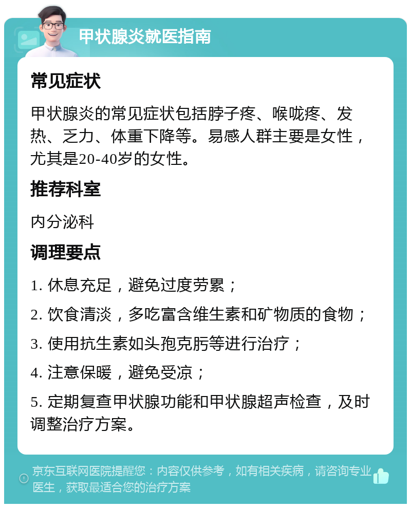 甲状腺炎就医指南 常见症状 甲状腺炎的常见症状包括脖子疼、喉咙疼、发热、乏力、体重下降等。易感人群主要是女性，尤其是20-40岁的女性。 推荐科室 内分泌科 调理要点 1. 休息充足，避免过度劳累； 2. 饮食清淡，多吃富含维生素和矿物质的食物； 3. 使用抗生素如头孢克肟等进行治疗； 4. 注意保暖，避免受凉； 5. 定期复查甲状腺功能和甲状腺超声检查，及时调整治疗方案。