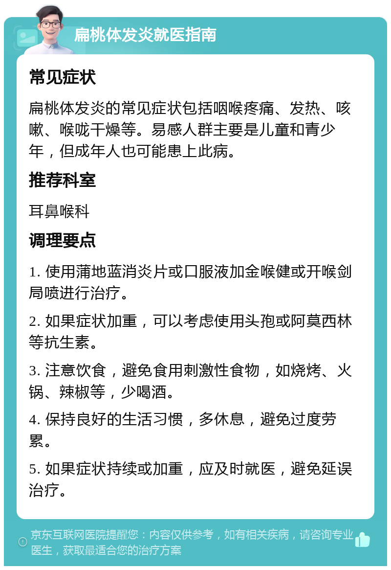 扁桃体发炎就医指南 常见症状 扁桃体发炎的常见症状包括咽喉疼痛、发热、咳嗽、喉咙干燥等。易感人群主要是儿童和青少年，但成年人也可能患上此病。 推荐科室 耳鼻喉科 调理要点 1. 使用蒲地蓝消炎片或口服液加金喉健或开喉剑局喷进行治疗。 2. 如果症状加重，可以考虑使用头孢或阿莫西林等抗生素。 3. 注意饮食，避免食用刺激性食物，如烧烤、火锅、辣椒等，少喝酒。 4. 保持良好的生活习惯，多休息，避免过度劳累。 5. 如果症状持续或加重，应及时就医，避免延误治疗。