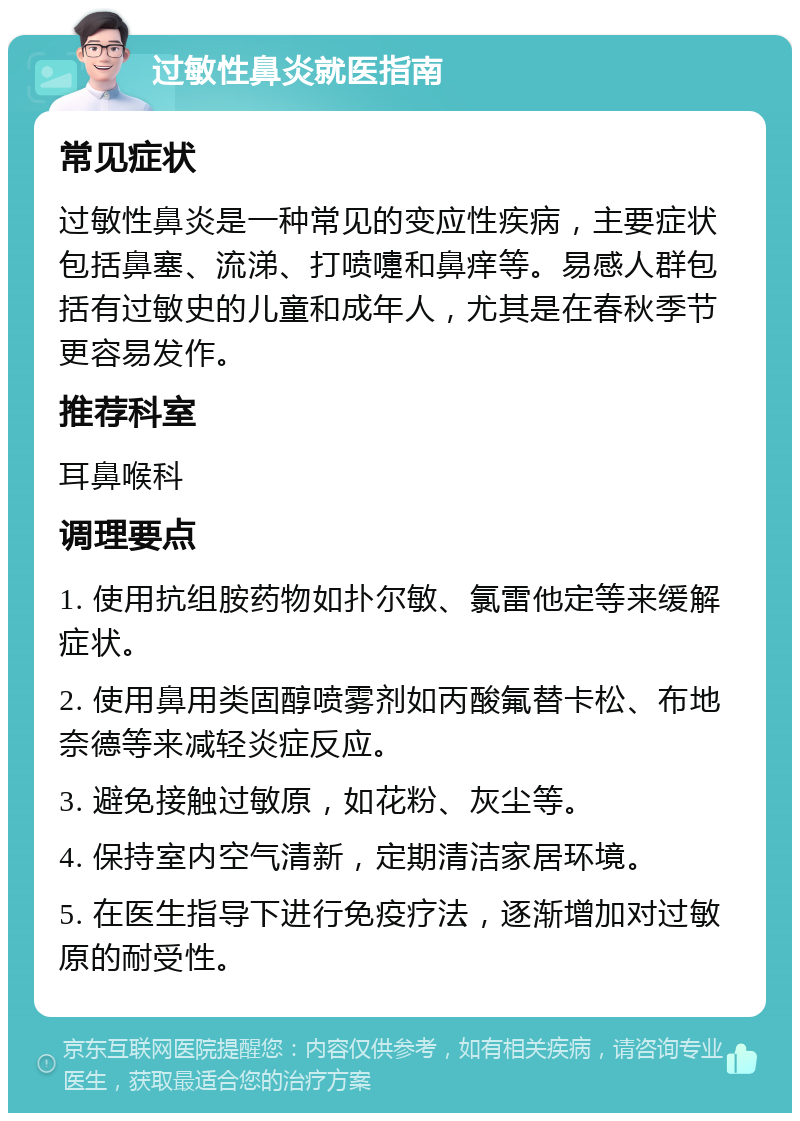 过敏性鼻炎就医指南 常见症状 过敏性鼻炎是一种常见的变应性疾病，主要症状包括鼻塞、流涕、打喷嚏和鼻痒等。易感人群包括有过敏史的儿童和成年人，尤其是在春秋季节更容易发作。 推荐科室 耳鼻喉科 调理要点 1. 使用抗组胺药物如扑尔敏、氯雷他定等来缓解症状。 2. 使用鼻用类固醇喷雾剂如丙酸氟替卡松、布地奈德等来减轻炎症反应。 3. 避免接触过敏原，如花粉、灰尘等。 4. 保持室内空气清新，定期清洁家居环境。 5. 在医生指导下进行免疫疗法，逐渐增加对过敏原的耐受性。