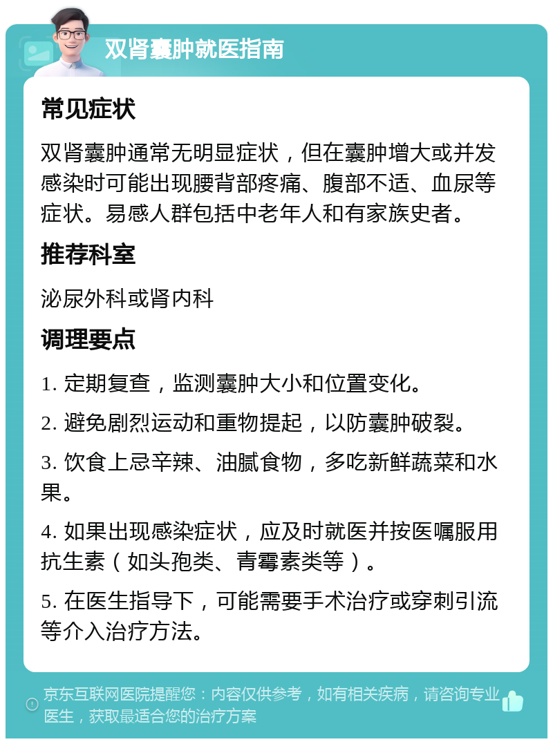 双肾囊肿就医指南 常见症状 双肾囊肿通常无明显症状，但在囊肿增大或并发感染时可能出现腰背部疼痛、腹部不适、血尿等症状。易感人群包括中老年人和有家族史者。 推荐科室 泌尿外科或肾内科 调理要点 1. 定期复查，监测囊肿大小和位置变化。 2. 避免剧烈运动和重物提起，以防囊肿破裂。 3. 饮食上忌辛辣、油腻食物，多吃新鲜蔬菜和水果。 4. 如果出现感染症状，应及时就医并按医嘱服用抗生素（如头孢类、青霉素类等）。 5. 在医生指导下，可能需要手术治疗或穿刺引流等介入治疗方法。