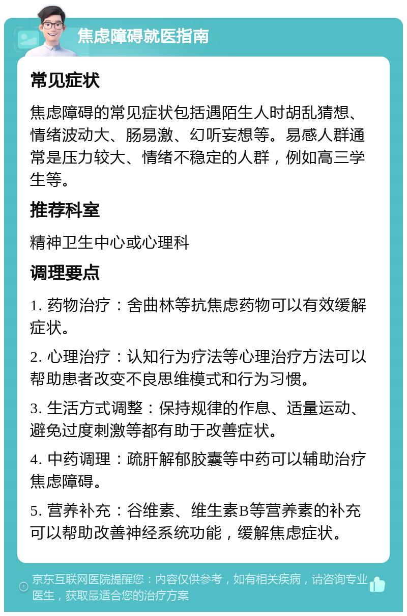 焦虑障碍就医指南 常见症状 焦虑障碍的常见症状包括遇陌生人时胡乱猜想、情绪波动大、肠易激、幻听妄想等。易感人群通常是压力较大、情绪不稳定的人群，例如高三学生等。 推荐科室 精神卫生中心或心理科 调理要点 1. 药物治疗：舍曲林等抗焦虑药物可以有效缓解症状。 2. 心理治疗：认知行为疗法等心理治疗方法可以帮助患者改变不良思维模式和行为习惯。 3. 生活方式调整：保持规律的作息、适量运动、避免过度刺激等都有助于改善症状。 4. 中药调理：疏肝解郁胶囊等中药可以辅助治疗焦虑障碍。 5. 营养补充：谷维素、维生素B等营养素的补充可以帮助改善神经系统功能，缓解焦虑症状。