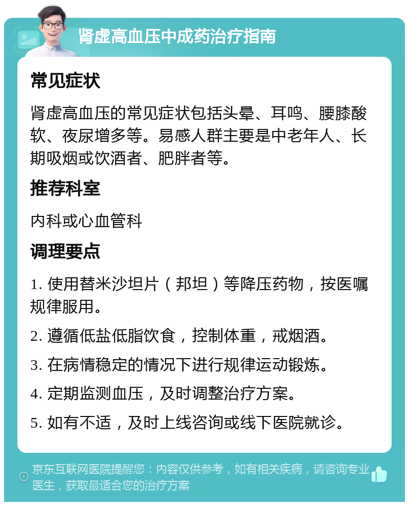 肾虚高血压中成药治疗指南 常见症状 肾虚高血压的常见症状包括头晕、耳鸣、腰膝酸软、夜尿增多等。易感人群主要是中老年人、长期吸烟或饮酒者、肥胖者等。 推荐科室 内科或心血管科 调理要点 1. 使用替米沙坦片（邦坦）等降压药物，按医嘱规律服用。 2. 遵循低盐低脂饮食，控制体重，戒烟酒。 3. 在病情稳定的情况下进行规律运动锻炼。 4. 定期监测血压，及时调整治疗方案。 5. 如有不适，及时上线咨询或线下医院就诊。