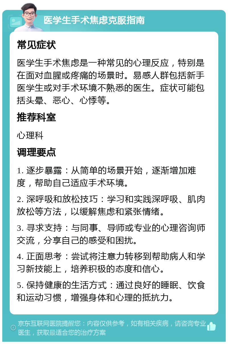 医学生手术焦虑克服指南 常见症状 医学生手术焦虑是一种常见的心理反应，特别是在面对血腥或疼痛的场景时。易感人群包括新手医学生或对手术环境不熟悉的医生。症状可能包括头晕、恶心、心悸等。 推荐科室 心理科 调理要点 1. 逐步暴露：从简单的场景开始，逐渐增加难度，帮助自己适应手术环境。 2. 深呼吸和放松技巧：学习和实践深呼吸、肌肉放松等方法，以缓解焦虑和紧张情绪。 3. 寻求支持：与同事、导师或专业的心理咨询师交流，分享自己的感受和困扰。 4. 正面思考：尝试将注意力转移到帮助病人和学习新技能上，培养积极的态度和信心。 5. 保持健康的生活方式：通过良好的睡眠、饮食和运动习惯，增强身体和心理的抵抗力。