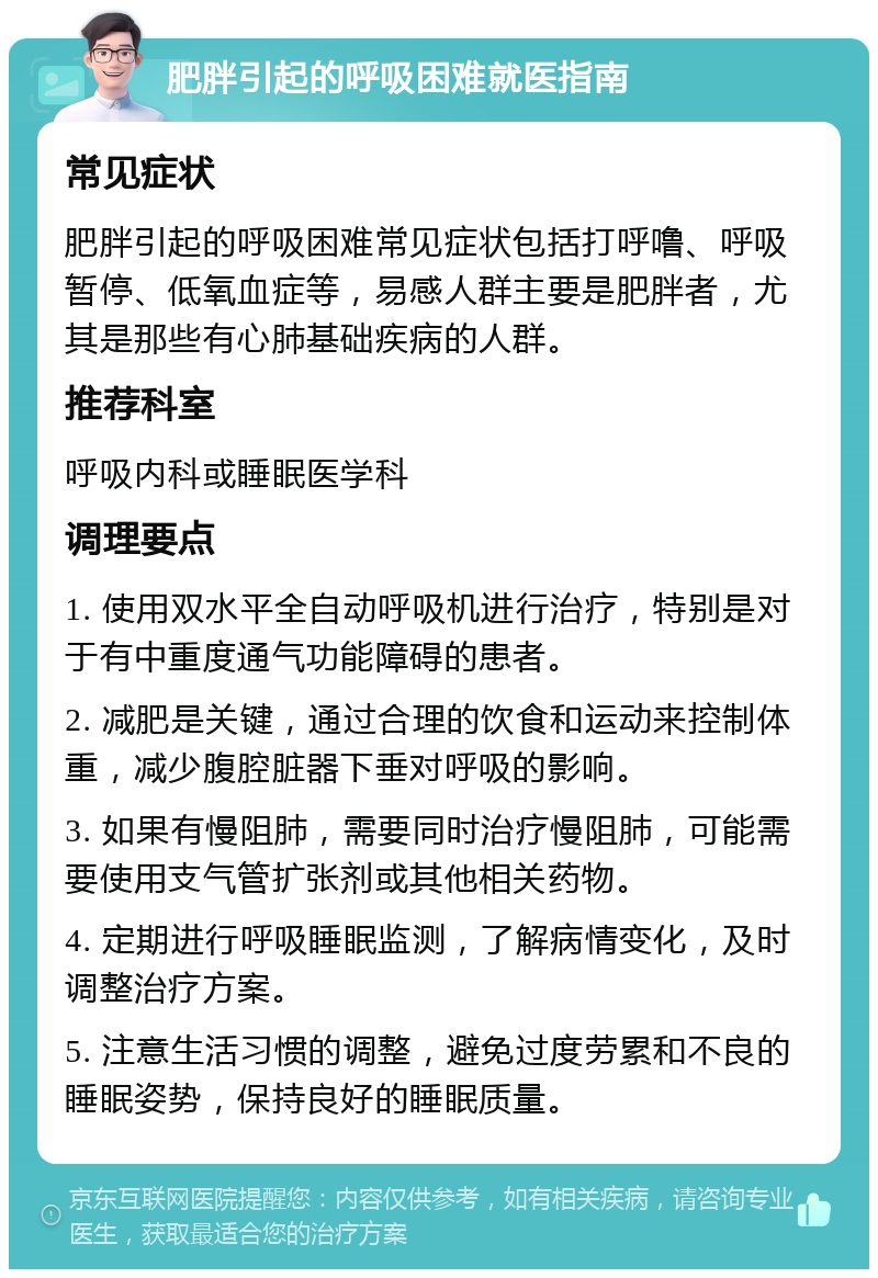 肥胖引起的呼吸困难就医指南 常见症状 肥胖引起的呼吸困难常见症状包括打呼噜、呼吸暂停、低氧血症等，易感人群主要是肥胖者，尤其是那些有心肺基础疾病的人群。 推荐科室 呼吸内科或睡眠医学科 调理要点 1. 使用双水平全自动呼吸机进行治疗，特别是对于有中重度通气功能障碍的患者。 2. 减肥是关键，通过合理的饮食和运动来控制体重，减少腹腔脏器下垂对呼吸的影响。 3. 如果有慢阻肺，需要同时治疗慢阻肺，可能需要使用支气管扩张剂或其他相关药物。 4. 定期进行呼吸睡眠监测，了解病情变化，及时调整治疗方案。 5. 注意生活习惯的调整，避免过度劳累和不良的睡眠姿势，保持良好的睡眠质量。