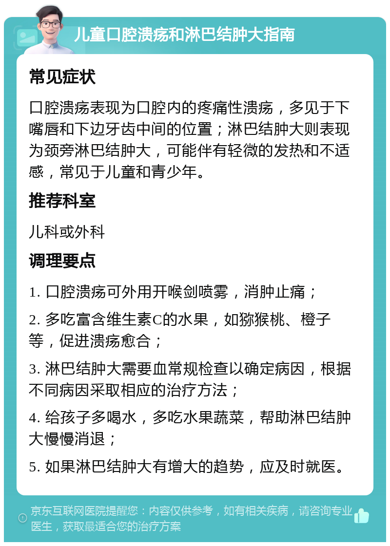 儿童口腔溃疡和淋巴结肿大指南 常见症状 口腔溃疡表现为口腔内的疼痛性溃疡，多见于下嘴唇和下边牙齿中间的位置；淋巴结肿大则表现为颈旁淋巴结肿大，可能伴有轻微的发热和不适感，常见于儿童和青少年。 推荐科室 儿科或外科 调理要点 1. 口腔溃疡可外用开喉剑喷雾，消肿止痛； 2. 多吃富含维生素C的水果，如猕猴桃、橙子等，促进溃疡愈合； 3. 淋巴结肿大需要血常规检查以确定病因，根据不同病因采取相应的治疗方法； 4. 给孩子多喝水，多吃水果蔬菜，帮助淋巴结肿大慢慢消退； 5. 如果淋巴结肿大有增大的趋势，应及时就医。