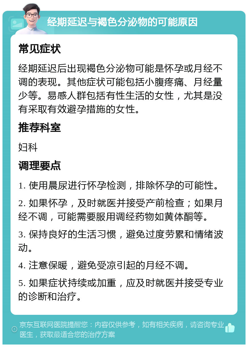 经期延迟与褐色分泌物的可能原因 常见症状 经期延迟后出现褐色分泌物可能是怀孕或月经不调的表现。其他症状可能包括小腹疼痛、月经量少等。易感人群包括有性生活的女性，尤其是没有采取有效避孕措施的女性。 推荐科室 妇科 调理要点 1. 使用晨尿进行怀孕检测，排除怀孕的可能性。 2. 如果怀孕，及时就医并接受产前检查；如果月经不调，可能需要服用调经药物如黄体酮等。 3. 保持良好的生活习惯，避免过度劳累和情绪波动。 4. 注意保暖，避免受凉引起的月经不调。 5. 如果症状持续或加重，应及时就医并接受专业的诊断和治疗。