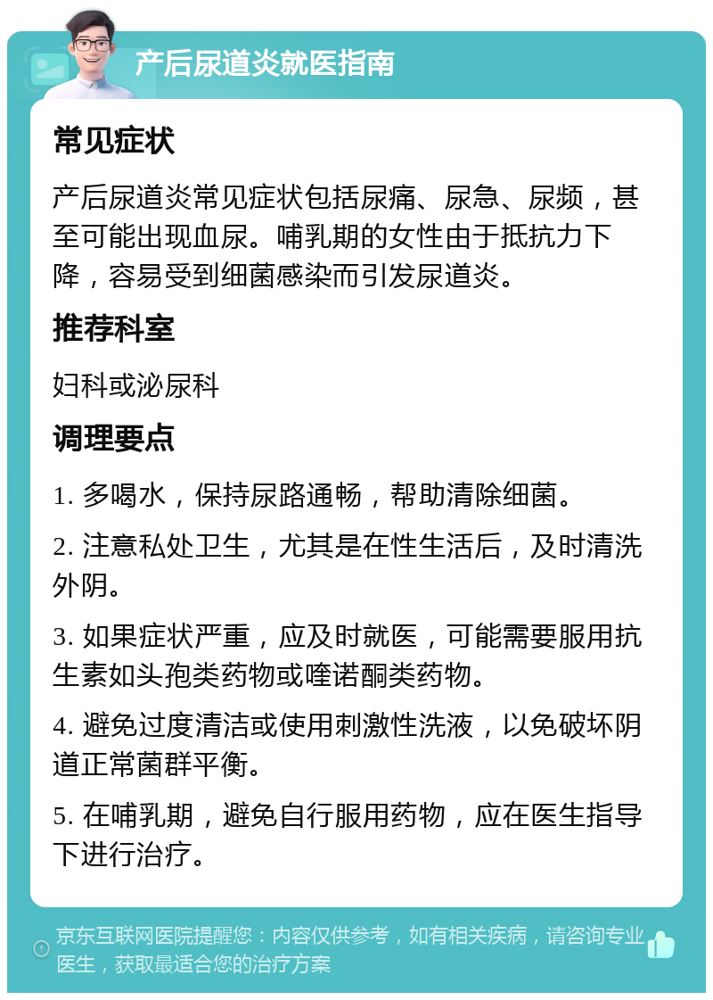 产后尿道炎就医指南 常见症状 产后尿道炎常见症状包括尿痛、尿急、尿频，甚至可能出现血尿。哺乳期的女性由于抵抗力下降，容易受到细菌感染而引发尿道炎。 推荐科室 妇科或泌尿科 调理要点 1. 多喝水，保持尿路通畅，帮助清除细菌。 2. 注意私处卫生，尤其是在性生活后，及时清洗外阴。 3. 如果症状严重，应及时就医，可能需要服用抗生素如头孢类药物或喹诺酮类药物。 4. 避免过度清洁或使用刺激性洗液，以免破坏阴道正常菌群平衡。 5. 在哺乳期，避免自行服用药物，应在医生指导下进行治疗。