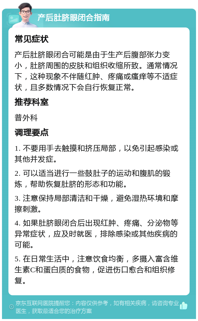 产后肚脐眼闭合指南 常见症状 产后肚脐眼闭合可能是由于生产后腹部张力变小，肚脐周围的皮肤和组织收缩所致。通常情况下，这种现象不伴随红肿、疼痛或瘙痒等不适症状，且多数情况下会自行恢复正常。 推荐科室 普外科 调理要点 1. 不要用手去触摸和挤压局部，以免引起感染或其他并发症。 2. 可以适当进行一些鼓肚子的运动和腹肌的锻炼，帮助恢复肚脐的形态和功能。 3. 注意保持局部清洁和干燥，避免湿热环境和摩擦刺激。 4. 如果肚脐眼闭合后出现红肿、疼痛、分泌物等异常症状，应及时就医，排除感染或其他疾病的可能。 5. 在日常生活中，注意饮食均衡，多摄入富含维生素C和蛋白质的食物，促进伤口愈合和组织修复。