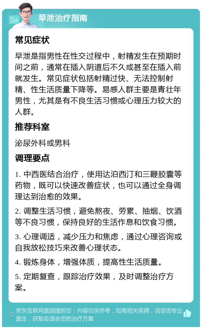 早泄治疗指南 常见症状 早泄是指男性在性交过程中，射精发生在预期时间之前，通常在插入阴道后不久或甚至在插入前就发生。常见症状包括射精过快、无法控制射精、性生活质量下降等。易感人群主要是青壮年男性，尤其是有不良生活习惯或心理压力较大的人群。 推荐科室 泌尿外科或男科 调理要点 1. 中西医结合治疗，使用达泊西汀和三鞭胶囊等药物，既可以快速改善症状，也可以通过全身调理达到治愈的效果。 2. 调整生活习惯，避免熬夜、劳累、抽烟、饮酒等不良习惯，保持良好的生活作息和饮食习惯。 3. 心理调适，减少压力和焦虑，通过心理咨询或自我放松技巧来改善心理状态。 4. 锻炼身体，增强体质，提高性生活质量。 5. 定期复查，跟踪治疗效果，及时调整治疗方案。