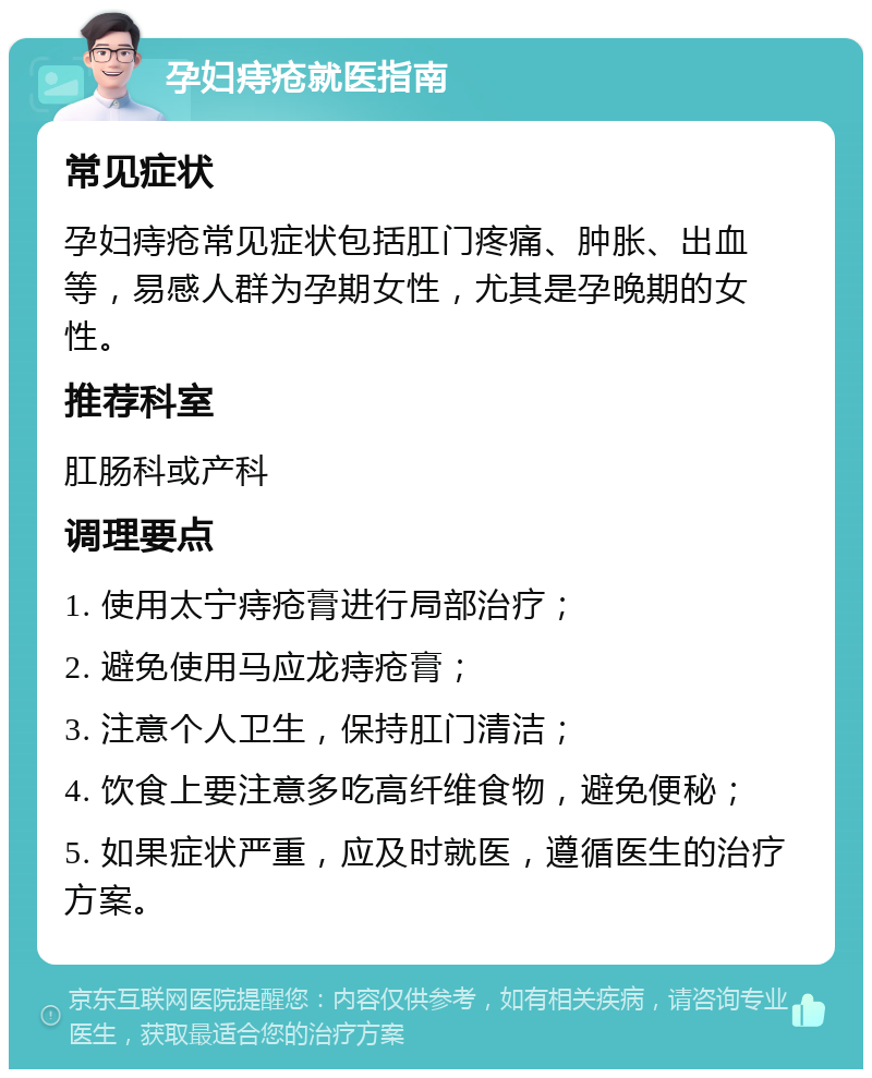 孕妇痔疮就医指南 常见症状 孕妇痔疮常见症状包括肛门疼痛、肿胀、出血等，易感人群为孕期女性，尤其是孕晚期的女性。 推荐科室 肛肠科或产科 调理要点 1. 使用太宁痔疮膏进行局部治疗； 2. 避免使用马应龙痔疮膏； 3. 注意个人卫生，保持肛门清洁； 4. 饮食上要注意多吃高纤维食物，避免便秘； 5. 如果症状严重，应及时就医，遵循医生的治疗方案。