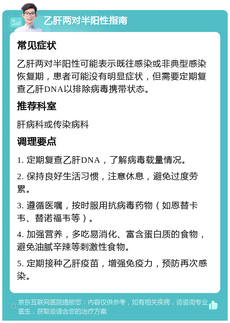 乙肝两对半阳性指南 常见症状 乙肝两对半阳性可能表示既往感染或非典型感染恢复期，患者可能没有明显症状，但需要定期复查乙肝DNA以排除病毒携带状态。 推荐科室 肝病科或传染病科 调理要点 1. 定期复查乙肝DNA，了解病毒载量情况。 2. 保持良好生活习惯，注意休息，避免过度劳累。 3. 遵循医嘱，按时服用抗病毒药物（如恩替卡韦、替诺福韦等）。 4. 加强营养，多吃易消化、富含蛋白质的食物，避免油腻辛辣等刺激性食物。 5. 定期接种乙肝疫苗，增强免疫力，预防再次感染。