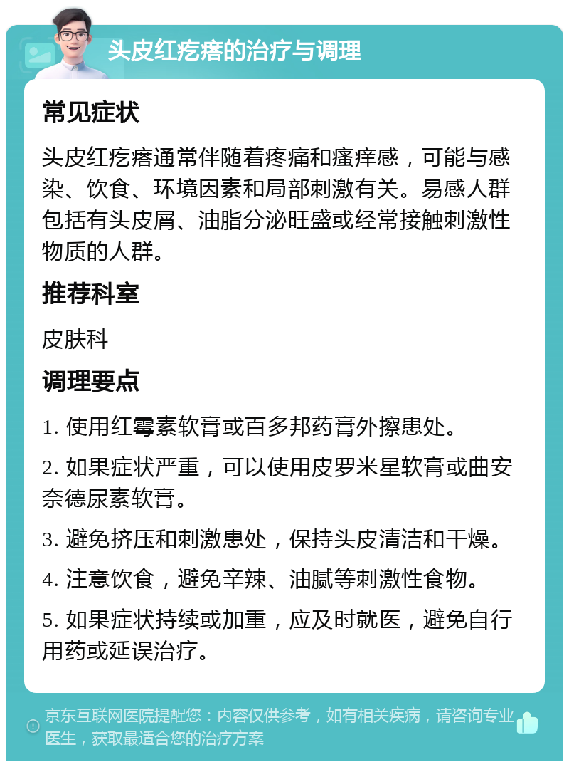 头皮红疙瘩的治疗与调理 常见症状 头皮红疙瘩通常伴随着疼痛和瘙痒感，可能与感染、饮食、环境因素和局部刺激有关。易感人群包括有头皮屑、油脂分泌旺盛或经常接触刺激性物质的人群。 推荐科室 皮肤科 调理要点 1. 使用红霉素软膏或百多邦药膏外擦患处。 2. 如果症状严重，可以使用皮罗米星软膏或曲安奈德尿素软膏。 3. 避免挤压和刺激患处，保持头皮清洁和干燥。 4. 注意饮食，避免辛辣、油腻等刺激性食物。 5. 如果症状持续或加重，应及时就医，避免自行用药或延误治疗。