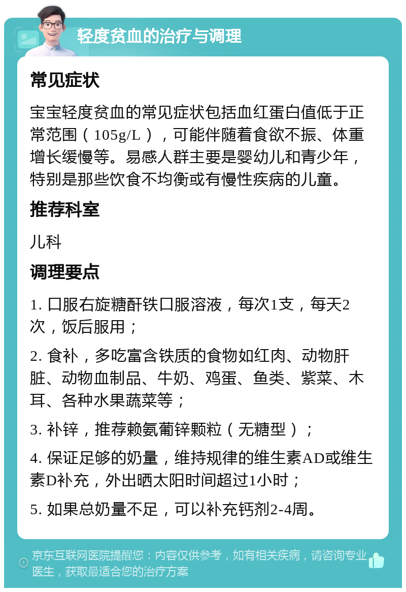 轻度贫血的治疗与调理 常见症状 宝宝轻度贫血的常见症状包括血红蛋白值低于正常范围（105g/L），可能伴随着食欲不振、体重增长缓慢等。易感人群主要是婴幼儿和青少年，特别是那些饮食不均衡或有慢性疾病的儿童。 推荐科室 儿科 调理要点 1. 口服右旋糖酐铁口服溶液，每次1支，每天2次，饭后服用； 2. 食补，多吃富含铁质的食物如红肉、动物肝脏、动物血制品、牛奶、鸡蛋、鱼类、紫菜、木耳、各种水果蔬菜等； 3. 补锌，推荐赖氨葡锌颗粒（无糖型）； 4. 保证足够的奶量，维持规律的维生素AD或维生素D补充，外出晒太阳时间超过1小时； 5. 如果总奶量不足，可以补充钙剂2-4周。