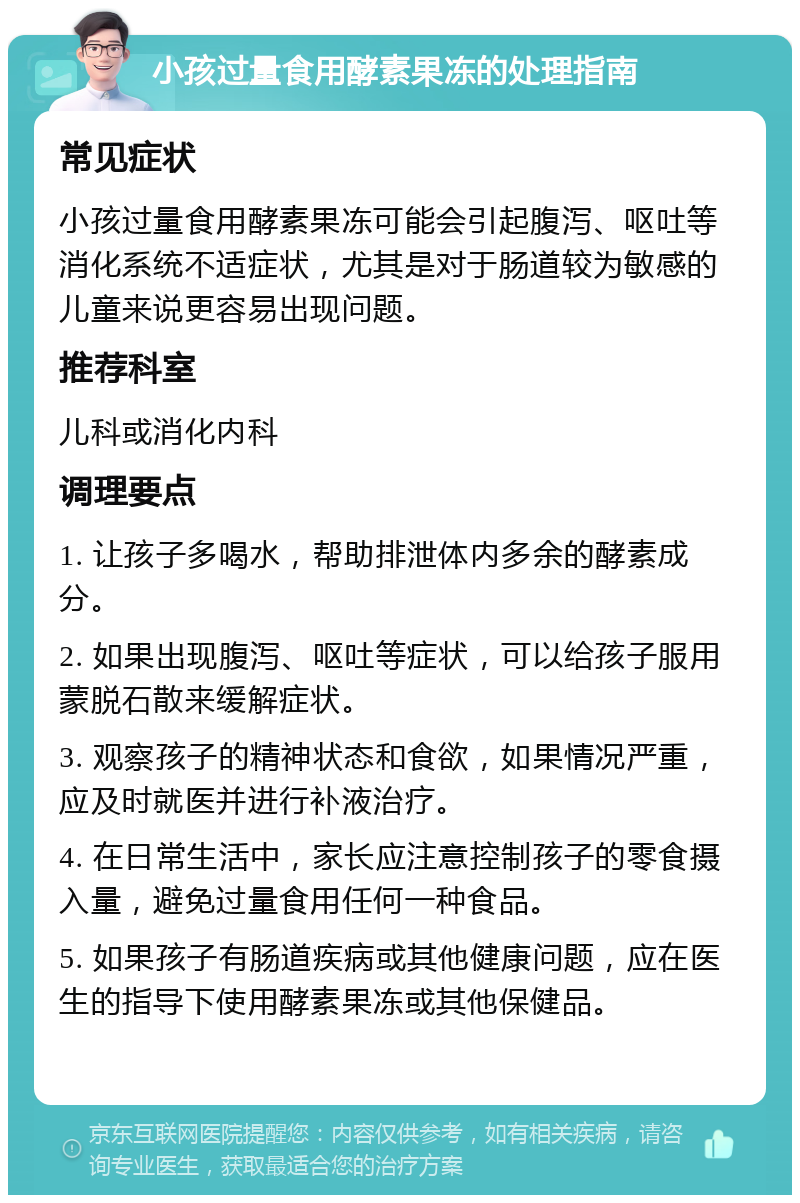 小孩过量食用酵素果冻的处理指南 常见症状 小孩过量食用酵素果冻可能会引起腹泻、呕吐等消化系统不适症状，尤其是对于肠道较为敏感的儿童来说更容易出现问题。 推荐科室 儿科或消化内科 调理要点 1. 让孩子多喝水，帮助排泄体内多余的酵素成分。 2. 如果出现腹泻、呕吐等症状，可以给孩子服用蒙脱石散来缓解症状。 3. 观察孩子的精神状态和食欲，如果情况严重，应及时就医并进行补液治疗。 4. 在日常生活中，家长应注意控制孩子的零食摄入量，避免过量食用任何一种食品。 5. 如果孩子有肠道疾病或其他健康问题，应在医生的指导下使用酵素果冻或其他保健品。