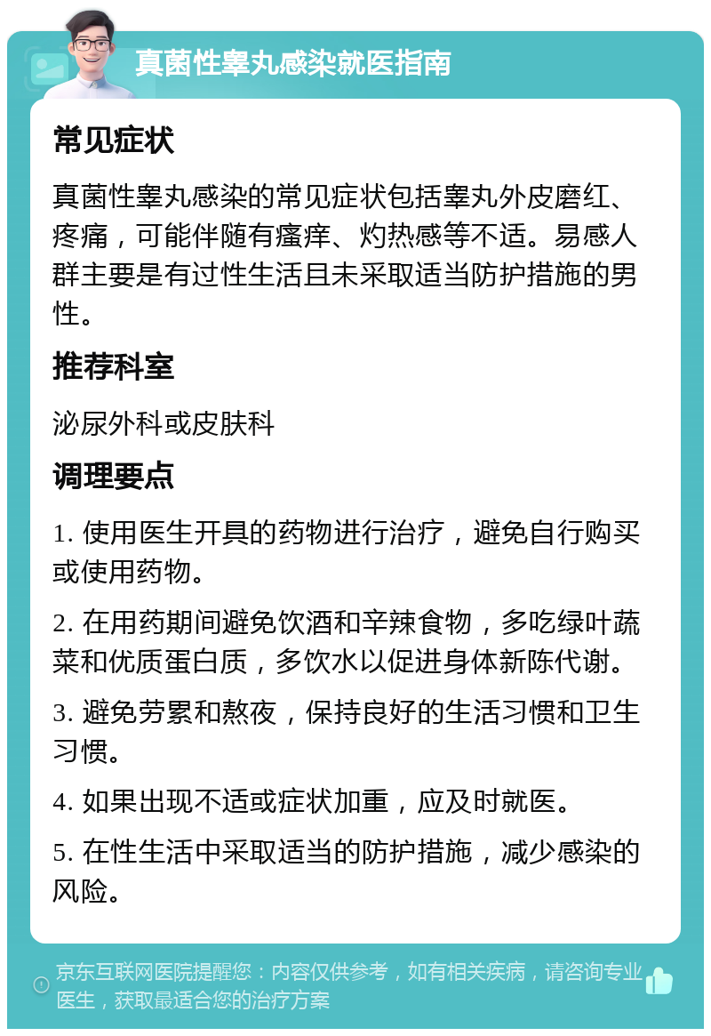 真菌性睾丸感染就医指南 常见症状 真菌性睾丸感染的常见症状包括睾丸外皮磨红、疼痛，可能伴随有瘙痒、灼热感等不适。易感人群主要是有过性生活且未采取适当防护措施的男性。 推荐科室 泌尿外科或皮肤科 调理要点 1. 使用医生开具的药物进行治疗，避免自行购买或使用药物。 2. 在用药期间避免饮酒和辛辣食物，多吃绿叶蔬菜和优质蛋白质，多饮水以促进身体新陈代谢。 3. 避免劳累和熬夜，保持良好的生活习惯和卫生习惯。 4. 如果出现不适或症状加重，应及时就医。 5. 在性生活中采取适当的防护措施，减少感染的风险。