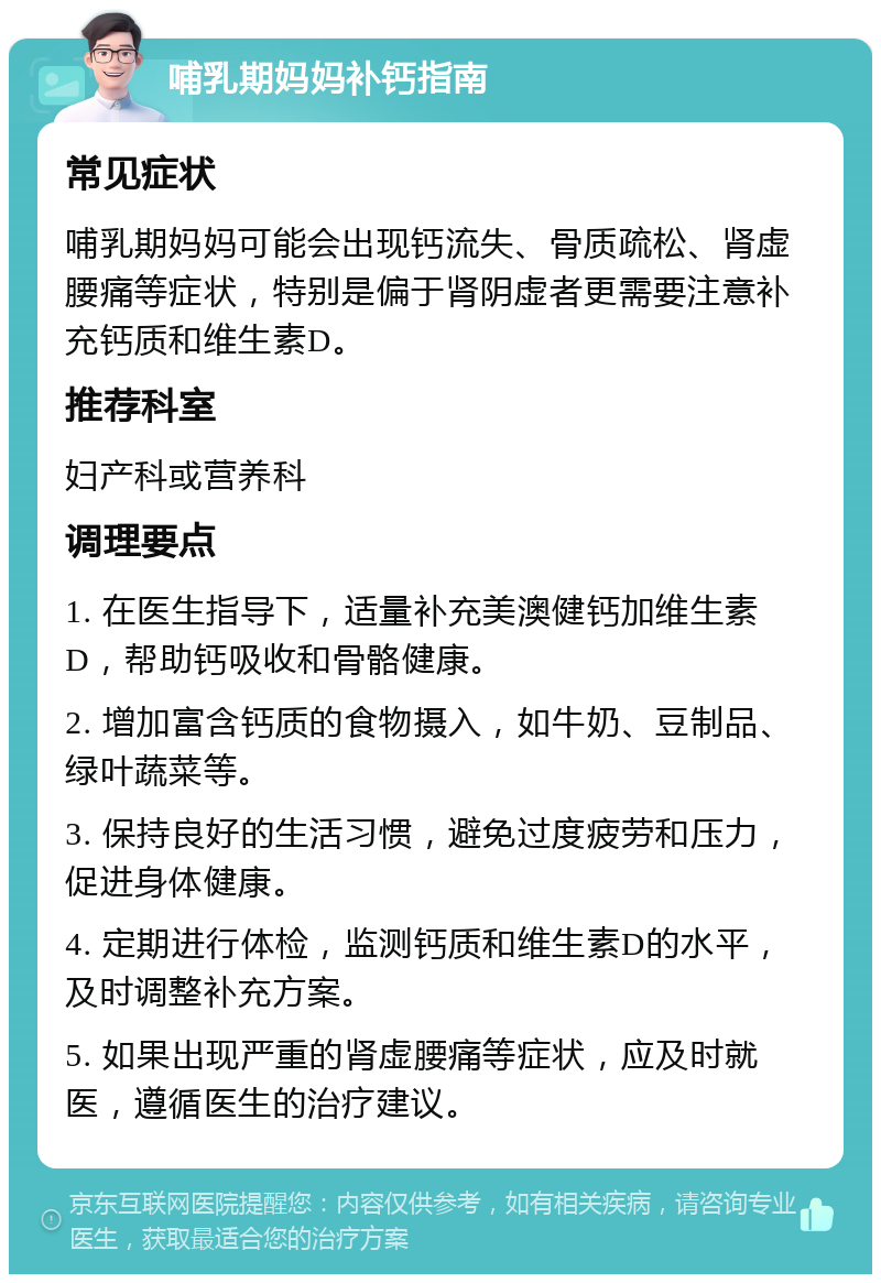 哺乳期妈妈补钙指南 常见症状 哺乳期妈妈可能会出现钙流失、骨质疏松、肾虚腰痛等症状，特别是偏于肾阴虚者更需要注意补充钙质和维生素D。 推荐科室 妇产科或营养科 调理要点 1. 在医生指导下，适量补充美澳健钙加维生素D，帮助钙吸收和骨骼健康。 2. 增加富含钙质的食物摄入，如牛奶、豆制品、绿叶蔬菜等。 3. 保持良好的生活习惯，避免过度疲劳和压力，促进身体健康。 4. 定期进行体检，监测钙质和维生素D的水平，及时调整补充方案。 5. 如果出现严重的肾虚腰痛等症状，应及时就医，遵循医生的治疗建议。